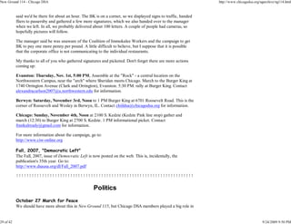 New Ground 114 - Chicago DSA                                                                                       http://www.chicagodsa.org/ngarchive/ng114.html


           said we'd be there for about an hour. The BK is on a corner, so we displayed signs to traffic, handed
           fliers to passersby and gathered a few more signatures, which we also handed over to the manager
           when we left. In all, we probably delivered about 100 letters. A couple of people had cameras, so
           hopefully pictures will follow.

           The manager said he was unaware of the Coalition of Immokalee Workers and the campaign to get
           BK to pay one more penny per pound. A little difficult to believe, but I suppose that it is possible
           that the corporate office is not communicating to the individual restaurants.

           My thanks to all of you who gathered signatures and picketed. Don't forget there are more actions
           coming up:

           Evanston: Thursday, Nov. 1st, 5:00 PM, Assemble at the "Rock" - a central location on the
           Northwestern Campus, near the "arch" where Sheridan meets Chicago. March to the Burger King at
           1740 Orrington Avenue (Clark and Orrington), Evanston. 5:30 PM. rally at Burger King. Contact
           alexandracarlson2007@u.northwestern.edu for information.

           Berwyn: Saturday, November 3rd, Noon to 1 PM Burger King at 6701 Roosevelt Road. This is the
           corner of Roosevelt and Wesley in Berwyn, IL. Contact chiildsa@chicagodsa.org for information.

           Chicago: Sunday, November 4th, Noon at 2100 S. Kedzie (Kedzie Pink line stop) gather and
           march (12:30) to Burger King at 2700 S. Kedzie. 1 PM informational picket. Contact
           frankalready@gmail.com for information.

           For more information about the campaign, go to:
           http://www.ciw-online.org

           Fall, 2007, "Democratic Left"
           The Fall, 2007, issue of Democratic Left is now posted on the web. This is, incidentally, the
           publication's 35th year. Go to:
           http://www.dsausa.org/dl/Fall_2007.pdf

           !!!!!!!!!!!!!!!!!!!!!!!!!!!!!!!!!!!!!!!!!!!!!!!!!!!!!!!!!!!!!!!!!!!!!

                                                       Politics
           October 27 March for Peace
           We should have more about this in New Ground 115, but Chicago DSA members played a big role in


29 of 42                                                                                                                                      9/24/2009 9:50 PM
 