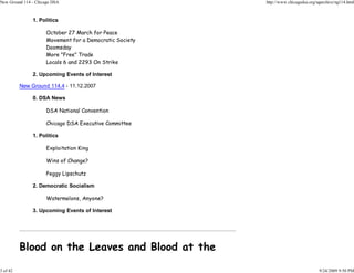 New Ground 114 - Chicago DSA                              http://www.chicagodsa.org/ngarchive/ng114.html



               1. Politics

                      October 27 March for Peace
                      Movement for a Democratic Society
                      Doomsday
                      More "Free" Trade
                      Locals 6 and 2293 On Strike

               2. Upcoming Events of Interest

          New Ground 114.4 - 11.12.2007

               0. DSA News

                      DSA National Convention

                      Chicago DSA Executive Committee

               1. Politics

                      Exploitation King

                      Wins of Change?

                      Peggy Lipschutz

               2. Democratic Socialism

                      Watermelons, Anyone?

               3. Upcoming Events of Interest




          Blood on the Leaves and Blood at the

3 of 42                                                                              9/24/2009 9:50 PM
 