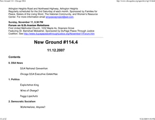 New Ground 114 - Chicago DSA                                                                   http://www.chicagodsa.org/ngarchive/ng114.html


           Arlington Heights Road and Northwest Highway, Arlington Heights
           Regularly scheduled for the 2nd Saturday of each month. Sponsored by Families for
           Peace, Sisters of the Living Word, The Viatorian Community, and Women's Resource
           Center. For more information email wrcpeaceproject@aol.com.

           Sunday, November 11, 6:30 PM
           Forum on U.S.-Iranian Relations
           First United Methodist Church, 1032 Maple Av, Downers Grove
           Featuring Dr. Bamshad Mobasher. Sponsored by DuPage Peace Through Justice
           Coalition. See http://www.dupagepeacethroughjustice.org/November11Forum.htm


                                     New Ground #114.4
                                                11.12.2007
           Contents

           0. DSA News

                         DSA National Convention

                         Chicago DSA Executive Committee

           1. Politics

                         Exploitation King

                         Wins of Change?

                         Peggy Lipschutz

           2. Democratic Socialism

                         Watermelons, Anyone?



33 of 42                                                                                                                  9/24/2009 9:50 PM
 