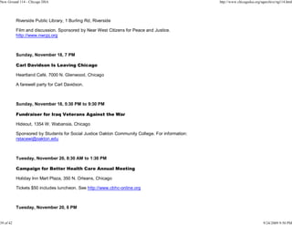 New Ground 114 - Chicago DSA                                                                     http://www.chicagodsa.org/ngarchive/ng114.html




           Riverside Public Library, 1 Burling Rd, Riverside

           Film and discussion. Sponsored by Near West Citizens for Peace and Justice.
           http://www.nwcpj.org



           Sunday, November 18, 7 PM

           Carl Davidson Is Leaving Chicago

           Heartland Café, 7000 N. Glenwood, Chicago

           A farewell party for Carl Davidson.



           Sunday, November 18, 5:30 PM to 9:30 PM

           Fundraiser for Iraq Veterans Against the War

           Hideout, 1354 W. Wabansia, Chicago

           Sponsored by Students for Social Justice Oakton Community College. For information:
           rstacewi@oakton.edu



           Tuesday, November 20, 8:30 AM to 1:30 PM

           Campaign for Better Health Care Annual Meeting

           Holiday Inn Mart Plaza, 350 N. Orleans, Chicago

           Tickets $50 includes luncheon. See http://www.cbhc-online.org



           Tuesday, November 20, 6 PM


39 of 42                                                                                                                    9/24/2009 9:50 PM
 