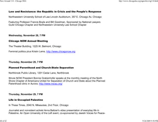 New Ground 114 - Chicago DSA                                                                           http://www.chicagodsa.org/ngarchive/ng114.html




           Law and Resistance: the Republic in Crisis and the People's Response

           Northwestern University School of Law Lincoln Auditorium, 357 E. Chicago Av, Chicago

           Featuring Professor Francis Boyle and Bill Goodman. Sponsored by National Lawyers
           Guild Chicago Chapter and Northwestern University Law School Chapter



           Wednesday, November 28, 7 PM

           Chicago NOW Annual Meeting

           The Theater Building, 1225 W. Belmont, Chicago

           Feminist politics plus Kristin Lems. http://www.chicagonow.org



           Thursday, November 29, 7 PM

           Planned Parenthood and Church-State Separation

           Northbrook Public Library, 1201 Cedar Lane, Northbrook

           Illinois NOW President Bonnie Grabenhofer speaks at the monthly meeting of the North
           Shore Chapter of Americans United for Separation of Church and State about the Planned
           Parenthood clinic in Aurora. http://www.nscau.org/



           Thursday, November 29, 7 PM

           Life in Occupied Palestine

           In These Times, 2040 N. Milwaukee, 2nd Floor, Chicago

           Journalist and nonviolent activist Anna Baltzer's video presentation of everyday life in
           Palestine. An Open University of the Left event, co-sponsored by Jewish Voices for Peace-


40 of 42                                                                                                                          9/24/2009 9:50 PM
 
