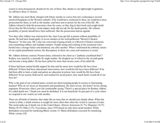 New Ground 114 - Chicago DSA                                                                                          http://www.chicagodsa.org/ngarchive/ng114.html


          system is most pronounced, should not be one of them. But, thanks to our lightweight Legislature,
          we still have those 21 factors.

          Mr. Adkins was most likely charged with felony murder to coerce him into confessing to several
          unsolved burglaries in the Western suburbs. If he would have confessed to these, he could have been
          prosecuted for them, as well as the murder, and been sent to prison for the rest of his life. Mr.
          Adkins refused to help the prosecutors close the cases, so they dug in their heels and sought death.
          Given that the McAvinchey victim impact study did not ask for the death penalty, life without
          possibility of parole should have been sufficient. But the prosecution had an agenda.

          Two days after Adkins was sentenced to die, Juan Luna got life in prison without possibility of
          parole. He had been found guilty of seven murders in the well-publicized "Brown's Chicken
          Massacre." In this case, Mr. Luna was convicted of going armed, to a Brown's Chicken restaurant,
          and committing robbery and multiple murders. People eating and working at the restaurant were
          herded into a storage locker and murdered, one after another. When I mentioned the arbitrary nature
          of our capital punishment system, the discrepancy in these two cases and sentences is iconic.

          Mr. Adkins' defense counsel, Preston Jones, referred to his client as a "pathetic crackhead thief."
          Rodney was raised by a mentally ill, single mother. He dropped out of school in the seventh grade
          and became a drug addict. He has been jailed for more than twenty years of his adult life.

          If there had been mental health support for him and his mom, how would his life have been
          different? If there had been educational intervention, how would his life have been different? If he
          had been able to learn a trade and gotten an education in prison, how would his life have been
          different? If our society believed in, and worked for social justice, how much better would all of our
          lives be?

          Why is the goal of our criminal justice system not about keeping people in society as functioning
          humans? Why do we focus on internment and punishment, the more severe, the better? In his closing
          argument, Prosecutor Alan Lynn felt comfortable saying "There's a special place for Rodney Adkins.
          It's called death row." Death row must be abolished. It is not beneficial. Its just part of a cycle where
          we respond to one violent act with another.

          There are all kinds of statistics that make this an issue that we should care deeply about. When the
          victim is white, a death sentence is sought far more often than when the victim is a person of color.
          The racial make-up of death row in the United States: African-Americans 41.7%; Hispanics 10.7%
          Whites 45.3% Other 2.3%. Executions, since 1976 based on only inter-racial murders: White
          defendants executed for murdering Black victims 15; Black defendants executed for murdering
          White victims 220.


5 of 42                                                                                                                                          9/24/2009 9:50 PM
 
