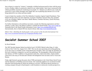 New Ground 114 - Chicago DSA                                                                                        http://www.chicagodsa.org/ngarchive/ng114.html




          Just as history is written by "winners," criminality is defined and prosecuted by those with the power
          to do so. Rodney Adkins is sentenced to death for one violent murder. Juan Luna is sentenced to life
          without possibility of parole for murdering seven people. O. J. Simpson can afford to pay to play the
          system for a circus. Henry Kissinger must simply take care in planning trips abroad so as to avoid
          being indicted for war crimes and mass murder.

          I want to thank four members of the West Suburban Committee Against Capital Punishment. They
          helped with this article, but more important, in pursuit of abolition, between them, they attended
          every one of Rodney Adkins' court dates: Sandra Shimon, Charlaine McAnany, Patrick McAnany
          and Patricia McMillen.

          For further information on the abolition movement, consider the following organizations and their
          websites. Locally, there is the Illinois Coalition to Abolish the Death Penalty, http://www.icadp.org .
          Nationally there is the Death Penalty Information Center, http://www.deathpenaltyinfo.org .
          Internationally, there is Hands Off Cain, based in Rome, Italy, http://www.handsoffcain.info .

          Editor's Note: Abolishing the death penalty is also a project of the Socialist International. See
          http://www.socialistinternational.org/7Campaigns/Deathp-e.html



          Socialist Summer School 2007
          by David Duhalde

          The 2007 Socialist Summer School was held at Local 1199 SEIU Martin Luther King, Jr. Labor
          Center in New York City, August 10-12, 2007. This was the most promising and exciting gathering
          in my four years as a member of the Young Democratic Socialists. There was triple the attendance at
          this year's conference compared to our previous gatherings. The demographics reflected the growth
          and vibrancy of YDS. In addition to the genuinely multi-class, multi-racial milieu, chapter leaders
          came from as far away as Nevada and Colorado with delegations from red states such as Texas and
          Kansas.

          Friday night featured a group discussion about YDS's participation in the United States Social Forum
          and the importance of building social movements. The weekend's emphasis was on internal socialist
          education and transforming our ideals into productive activism. YDS placed special attention on
          creating a program that gave all participants a solid foundation in democratic socialist perspectives.


7 of 42                                                                                                                                        9/24/2009 9:50 PM
 