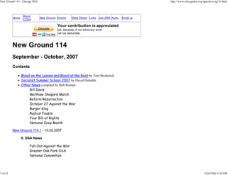 New Ground 114 - Chicago DSA                                                                      http://www.chicagodsa.org/ngarchive/ng114.html




                  About
          Home                 New Ground Events    Debs Dinner Links Join DSA Audio   Email us
                  CDSA

                                          Your contribution is appreciated
                                          but, because of our advocacy work,
                                          not tax deductible.



          New Ground 114
          September - October, 2007
          Contents

                 Blood on the Leaves and Blood at the Root by Tom Broderick
                 Socialist Summer School 2007 by David Duhalde
                 Other News compiled by Bob Roman
                      Bill Davis
                      Matthew Shepard March
                      Reform Resurrection
                      October 27 Against the War
                      Burger King
                      Radical Feasts
                      Your Bill of Rights
                      National Coop Month

          New Ground 114.1 - 10.02.2007

                 0. DSA News

                      Fall Out Against the War
                      Greater Oak Park DSA
                      National Convention




1 of 42                                                                                                                      9/24/2009 9:50 PM
 