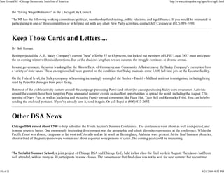 New Ground 42 - Chicago Democratic Socialists of America                                                                        http://www.chicagodsa.org/ngarchive/ng42.html


           the "Living Wage Ordinance" in the Chicago City Council.

           The NP has the following working committees: political, membership/fund-raising, public relations, and legal/finance. If you would be interested in
           participating in one of these committees or in helping out with any other New Party activities, contact Jeff Caveney at (312) 939-7490.



           Keep Those Cards and Letters....
           By Bob Roman

           Having rejected the A. E. Staley Company's current "best" offer by 57 to 43 percent, the locked out members of UPIU Local 7837 must anticipate
           the on coming winter with mixed emotions. But as the shadows lengthen toward autumn, the struggle continues in diverse arenas.

           In state government, the union is asking that the Illinois Dept. of Commerce and Community Affairs remove the Staley Company's exemption from
           a variety of state taxes. These exemptions had been granted on the condition that Staley maintain some 1,600 full time jobs at the Decatur facility.

           On the Federal level, the Staley company is becoming increasingly entangled the Archer - Daniel - Midland antitrust investigation, including being
           sued by Pepsi for damages from price fixing.

           But most of the visible activity centers around the campaign pressuring Pepsi (and others) to cease purchasing Staley corn sweetener. Activists
           around the country have been targeting Pepsi sponsored summer events as excellent opportunities to spread the word, including the August 27th
           opening of Navy Pier, as well as leafleting and picketing Pepsi - owned companies like Pizza Hut, Taco Bell and Kentucky Fried. You can help by
           sending the enclosed postcard. If you've already sent it, send it again. Or call Pepsi at (800) 433-2652.



           Other DSA News
           Chicago DSA raised about $700 to help subsidize the Youth Section's Summer Conference. The conference went about as well as expected, and
           in some respects better. One enormously interesting development was the geographic and ethnic diversity represented at the conference. While the
           Pacific Coast was absent, campuses as far west as Colorado and as far south as Birmingham, Alabama were present. At the final business plenaries,
           about a third of the participants were women and about a quarter were persons of color. The coming year could be interesting.



           The Socialist Summer School, a joint project of Chicago DSA and Chicago CoC, held its last class the final week in August. The classes had been
           well attended, with as many as 30 participants in some classes. The consensus at that final class was not to wait for next summer but to continue



10 of 11                                                                                                                                                  9/24/2009 9:52 PM
 
