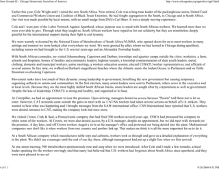 New Ground 42 - Chicago Democratic Socialists of America                                                                        http://www.chicagodsa.org/ngarchive/ng42.html


          Earlier this year, Cole Wright and I visited the new South Africa. Now retired, Cole was a long-time leader of the packinghouse union, United Food
          and Commercial Workers Union and Coalition of Black Trade Unionists. He had fought segregation in the South, in Chicago and in South Africa.
          Our visit was made possible by local unions, with no small nudge from DSA's Carl Shier. It was a deeply moving experience.

          Cole and I were part of the Labor Network Against Apartheid, whose purpose was to stand with South African workers. We learned more than we
          were ever able to give. Through what they taught us, South African workers have repaid us for our solidarity but they are nonetheless deeply
          grateful for the international support during their fight to end tyranny.

          We were warmly welcomed by the National Union of Metalworkers of South Africa/NUMSA, who opened doors for us to meet workers in many
          settings and ensured we were looked after everywhere we went. We were greeted by allies whom we had hosted in Chicago during apartheid,
          including nurses we had brought to the U.S. several years ago and an Alexandra Township leader.

          With South African comrades, we visited Johannesburg, Capetown and Durban; townships and squatter camps outside the cities; worksites, a farm,
          schools and hospitals; homes of families and community leaders; highrise tenants; a township commemoration of slain youth leaders; metal,
          clothing, domestic and municipal workers; union meetings; a workers education session; elected COSATU worker representatives; and officials of
          several unions. In free time, we walked on Durban's magnificent beaches where the Atlantic meets the Indian Ocean, to Parliament and on Table
          Mountain overlooking Capetown.

          Movement ranks have lost much of their dynamic young leadership to government, benefiting the new government but causing temporary
          organizing setbacks in unions and communities. In the first election, many union leaders were sent to Parliament; others serve in the executive and
          at local levels. Because they are the most highly skilled South African blacks, union leaders are sought after by corporations as well as government.
          Despite the loss of leadership, COSATU is strong and healthy, and organized at its base.

          At Caterpillar, we had an appointment to tour the premises. Upon arriving, managers denied us access because "Peoria" told them not to let us
          enter. However, CAT stewards came outside the gates to meet with us. CAT/SA workers had taken several actions on behalf of U.S. strikers. They
          wanted to hear what was happening and I brought messages from the UAW international office. CNN International later reported that U.S. workers
          were denied entrance to CAT, making the company look bad once more.

          We visited Crown, Cork & Seal, a Pennsylvania company that had fired 300 workers several years ago. USWA had pressured the company to
          rehire some of the workers. At Crown, we were also denied access, by a U.S. manager, despite an appointment, but we did meet with stewards on
          the premises. A day later, laid-off Crown workers staged a sit-in at the manager's office and protested our being denied into the plant. Multinational
          companies sure don't like it when workers from one country and another link up. That makes me think it is all the more important for us to do it.

          At a South African company which manufactures table tops and cabinets, workers took us through and gave us a detailed explanation of everything
          in the plant. We didn't see a manager until the end of our day there, although management had put up a slight fuss when we first arrived.

          At one union meeting, 500 metalworkers spontaneously rose and sang when we were introduced. After Cole and I made a few remarks, a local
          leader speaking for the workers movingly said that many had believed that U.S. workers had forgotten about South Africa since apartheid, and they
          were most pleased to see us!


4 of 11                                                                                                                                                   9/24/2009 9:52 PM
 