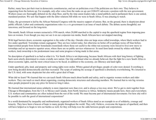 New Ground 42 - Chicago Democratic Socialists of America                                                                       http://www.chicagodsa.org/ngarchive/ng42.html


          Rather, many have put their trust in democratic constituencies, and not on politicians even if the politicians are their own. They believe in
          organizing from the bottom up. For example, only after votes from the ranks on up can COSATU advocate a position with the new government.
          Workers issues are thoroughly debated on the shop floor, and by the time union leaders take a stand publicly and in parliament there is one united,
          mandated position. We saw that happen with the labor relations bill while we were in South Africa. It was amazing to watch.

          Today, the government is led by the African National Congress with the massive support of unions. But, on the ground, there is skepticism about
          public officials. Labor and community organizations roles vis a vis government is an issue of much debate. The debate seems thoughtful, not
          rancorous, and focused on the long-term.

          This month, South African women reenacted a 1956 march, when 20,000 marched to the capital to stop the apartheid regime from imposing pass
          laws on women. Even though you may not see it on our corporate-run media, South Africans have not stopped marching.

          With legal barriers down, economic segregation is the order of the day. Outside cities are large areas called townships, where black workers had to
          live under apartheid. Townships remain segregated. They are less violent today, but otherwise no better off or perhaps worse off than before.
          Impoverished people from former homelands (wastelands where those not useful to the white-run economy were forced to live) now move to
          townships and set up massive squatter areas, where there are no public services whatsoever. In rural farm lands owned by whites with black
          workers, land ownership is the predominant issue and some progress is being made in that arena.

          No description of apartheid is as bad as what it is. Yet South Africa is not depressing, because South Africans with their long history of fighting
          back seem utterly determined to create a totally new nation. Our trip confirmed what we already believed, that the fight for a new South Africa is
          about economic rights, and the most critical issues to be faced, in addition to the economy, are illiteracy and land rights.

          Under apartheid, jobs, land, and property and voting rights were stolen. Whites gained all privileges; people of color were denied. Everything is
          now being decided democratically and then recreated. The scope of undoing the scourge of apartheid is absolutely overwhelming. We returned to
          the U.S. tired, with some skepticism but also with a great deal of hope.

          What did we learn? We learned that we can teach South Africans much about health and safety, and to organize women workers and older
          workers. They can teach us much about organizing, creating democratic structures and educating members. We learned that to win big victories
          takes people prepared to pay any price for however long it takes.

          We learned that international union solidarity is more important now than ever, and is always a two-way street. We've got to stick together from
          Chicago to Birmingham, from the U.S. to Mexico and Canada, from North America to Africa. Solidarity means people here, there and everywhere.
          U.S. workers and communities are often isolated from the rest of the world. We must become part of international movements. For how else will it
          be possible to curb the greed of international corporations?

          In a world dominated by inequality and multinationals, organized workers of South Africa stand as an example to us of solidarity, courage and
          tenacity. They have been a beacon of hope to many people throughout the world. They will, I believe, overcome the legacies of apartheid, and then
          will have helped us to begin to win our battles as well, for they will help even the odds between people and corporations.




6 of 11                                                                                                                                                  9/24/2009 9:52 PM
 