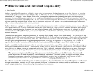 New Ground 42 - Chicago Democratic Socialists of America                                                                       http://www.chicagodsa.org/ngarchive/ng42.html




          Welfare Reform and Individual Responsibility
          by Bruce Bentley

          We know that the Republican attack on welfare is a smoke screen for economic and ideological class war by the elite. Moreover we know that
          when the Right speaks of individual responsibility that they are obfuscating the massive structural deficiencies in society. However "individual
          responsibility" is a half truth. It is only one part of the whole. The microcosm of individual deficiencies is dialectically interrelated with the
          macrocosm of structural deficiencies. As a result we are caught in a schizoid dualism or contradiction of those who advocate either "individual
          responsibility" or "government responsibility". The Left must fuse the micro-macro argument. We must have in our analysis and program not only
          structural change, but individual change because both are dialectically interrelated. This position is not a compromise nor a move to the center,
          rather it is based on the synthesis of this mirco-macro truism.

          We know that if there is going to be a viable democratic left, that it must consist a true rainbow coalition of minorities, women, working and middle
          class. This includes welfare recipients and the white working class which includes the "angry white male." I want to show below that individual
          responsibility is a wedge issue that alienates us from most of the working and middle class. Furthermore, based upon the writing of the radical
          educator of the poor in Brazil, Paulo Freire, I want to show that welfare partially functions to dominate, control and suppress the poor from
          becoming "politicized."

          Let me give you an example of this dialectical fusion of the mirco and macro or AKA "Nurture versus Nature debate." I am a social worker in a
          therapeutic day school for emotionally and behavioral disturbed students K-12. On the one hand, our philosophy is that a student will develop their
          human potential in a safe, secure and nurturing milieu. This is the environment or "nurture" factor. On the other hand, our philosophy advocates
          that each student has the innate ability to develop their human potential. Hence they are responsible for their behavior. This is a fusion of
          opposites. The soft hand of compassion and the hard hand of tenacious accountability, resulting in: a school that is safe and nurturing.

          Our job is to establish a healthy environment and by the same token demand individual responsibility and self mastery. The students change not
          from my power but from their own. Indeed, I influence them, but they create the change. The premise is that individuals have untapped dormant
          power. They are not sick and weak as the medical model advocates. This is a dialectical relationship and the fusion of the nature versus nurture
          issue both are necessary for change. Moreover the key is responsible individual "action" or as Freire states by "responsibility and conquest:"

                "The oppressed, having internalized the image of the oppressor and adopted his guidelines, are fearful of freedom. Freedom would
                require them to eject this image and replace it with autonomy and responsibility. Freedom is acquired by conquest, not by gift . It must
                be pursued constantly and responsibly. Freedom is not an ideal located outside of man; nor is it an idea which becomes myth. It is
                rather the indispensable condition for the quest for human completion." (Pedagogy of the Oppressed., p. 31)

          This is the core issue of what maintains the poor to be victims and oppressed. They have "internalized the image of the oppressor " which consists
          inferiority and diffidence. Moreover they are fearful of change or freedom. Victimization leads to the psychology of oppression. For example,
          sexually and physically abused victims often end up choosing abusers for companions.



7 of 11                                                                                                                                                  9/24/2009 9:52 PM
 