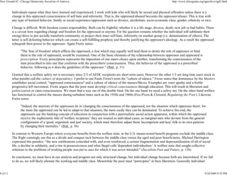New Ground 42 - Chicago Democratic Socialists of America                                                                          http://www.chicagodsa.org/ngarchive/ng42.html


          Individuals repeat what they have learned and experienced. I work with kids who will likely be sexual and physical offenders unless there is a
          change in this oppressed consciousness of self hate and inferiority. That is, the oppressed/abused becomes the oppressor/abuser. This is true with
          any type of learned behavior, family or social experience/oppression such as divorce, alcoholism, socio-economic class, gender, ethnicity or race.

          Change is difficult. With freedom comes responsibility. Both can be frightful, whether it is a life stage, divorce, death, new job or bad habits. There
          is a caveat here regarding change and freedom for the oppressed or anyone. For the question remains whether the individual will sublimate their
          energy/drive to pro socially transform community or project their inner self-hate, inferiority on another group (i.e. demonization of others). The
          latter is self defeating behavior which can create a self-fulfilling prophesy and thereby justifying the oppressor's ideology. As a result the oppressed
          relinquish their power to the oppressor. Again Freire states:

                "The 'fear of freedom' which afflicts the oppressed, a fear which may equally well lead them to desire the role of oppressor or bind
                them to the role of oppressed, would be examined. One of the basic elements of the relationship between oppressor and oppressed is
                prescription. Every prescription represents the imposition of one man's choice upon another, transforming the consciousness of the
                man prescribed to into one that conforms with the prescribers' consciousness. Thus, the behavior of the oppressed is a prescribed
                behavior, following as it does the guidelines of the oppressor." (Ibid., p. 31)

          Granted that a welfare safety net is necessary since 2/3 of AFDC recipients are short term users. However the other 1/3 are long time users stuck in
          what pundits call the culture of dependency. I prefer to use Paulo Freire's term the "culture of silence." Freire states that dominance by the Masters
          establishes social control, "oppressed consciousness" and a culture of silence of the masses/Slaves. Examples are voter apathy and a feeble
          progressive left movement. Freire argues that the poor must develop critical consciousness through education. This will result in liberation and
          politicization or class consciousness. We must find a way out of this double bind. On the one hand we need a safety net. On the other hand welfare
          has functioned to control the masses during turbulent times such as the 1930s and 1960s (Fox-Piven & Cloward, Regulating the Poor). Likewise
          Freire notes:

                "Indeed, the interests of the oppressors lie in 'changing the consciousness of the oppressed, not the situation which oppresses them', for
                the more the oppressed can be led to adapt to that situation, the more easily they can be dominated. To achieve this end, the
                oppressors use the banking concept of education in conjunction with a paternalistic social action apparatus, within which the oppressed
                receive the euphemistic title of 'welfare recipients.' they are treated as individual cases, as marginal men who deviate from the general
                configuration of a 'good, organized, and just' society, which must therefore adjust these 'incompetent and lazy' folk to its own patterns
                by changing their mentality." (Ibid., p. 36)

          In contrast to Western Europe where everyone benefits from the welfare state, in the U.S. means-tested benefit programs exclude the middle class.
          The Right cunningly use this as a divide and conquer tacit between the middle class versus the aged and poor beneficiaries. Michael Harrington
          expressed this paradox: "the new entitlements coincided with, and even reinforced, a certain fragmentation and depersonalization of all of social
          life, a decline in solidarity, and a rise in possessiveness and what Siegel calls 'dependent individualism.' A welfare state that sought collective
          solutions to the problems of working people was put to uses for which it was never intended." (Socialism Past and Future, p. 136)

          In conclusion, we must have in our analysis and program not only structural change, but individual change because both are interrelated. If we fail
          to do so, we will likely alienate the working and middle class. Meanwhile the poor must "participate" in their liberation. Generally individual


8 of 11                                                                                                                                                     9/24/2009 9:52 PM
 