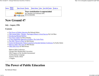 New Ground 47 - Chicago Democratic Socialists of America                                                 http://www.chicagodsa.org/ngarchive/ng47.html




                  About
          Home                  New Ground Events          Debs Dinner Links Join DSA Audio   Email us
                  CDSA

                                              Your contribution is appreciated
                                              but, because of our advocacy work,
                                              not tax deductible.



          New Ground 47
          July - August, 1996

          Contents

                 The Power of Public Education By Deborah Meier
                 38th Annual Debs - Thomas - Harrington Dinner a Great Success By Carl Shier
                 Introducing Michael Heffron
                 New Party Update by Bruce Bentley
                 A New Organizing Approach to Politics: The Labor Party
                 The DNC Throws a Party by Bob Roman
                 Center for Democratic Values Launched at Socialist Scholars Conference by Kathy Quinn
                 Illinois Is Still a War Zone by Bob Roman
                 Other DSA News by Bob Roman

                 Midwest DSA Conference
                 Chicago DSA Membership Convention
                 20th Congress of the Socialist International
                 AntiSweatshop Campaign
                 America Needs a Raise
                 J. Hughes



          The Power of Public Education
          By Deborah Meier


1 of 14                                                                                                                            9/24/2009 9:49 PM
 