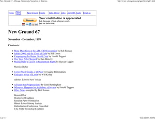 New Ground 67 - Chicago Democratic Socialists of America                                                 http://www.chicagodsa.org/ngarchive/ng67.html




                  About
          Home                  New Ground Events          Debs Dinner Links Join DSA Audio   Email us
                  CDSA

                                              Your contribution is appreciated
                                              but, because of our advocacy work,
                                              not tax deductible.



          New Ground 67
          November - December, 1999

          Contents:

                 More Than Gore at the AFL-CIO Convention by Bob Roman
                 Jubilee 2000 and the Crisis of Debt by Bill Dixon
                 Campaigning for Better Health Care by Harold Taggart
                 One Year After Shepard by Ben Doherty
                 Mumia Rally a Lesson in Guaranteed Rights by Harold Taggart

                 Mumia sidebar

                 Cornel West Speaks at DePaul by Eugene Birmingham
                 Chicago's Voice of Labor by Will Kelley

                 sidebar: Labor's New Voices

                 A Future for Progressivism? by Gene Birmingham
                 Whatever Happened to Socialism: a Preview by Harold Taggart
                 Other News compiled by Bob Roman

                 Detroit DSA
                 October 22 Coalition
                 Socialist Party Nomination
                 Illinois Labor History Society
                 Globalization Conference Cancelled
                 City-Wide Sweatshop Coalition


1 of 18                                                                                                                            9/24/2009 9:52 PM
 
