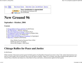 New Ground 96 - Chicago DSA                                                                                                 http://www.chicagodsa.org/ngarchive/ng96.html




                  About
          Home                New Ground Events     Debs Dinner Links Join DSA Audio    Email us
                  CDSA

                                          Your contribution is appreciated
                                          but, because of our advocacy work,
                                          not tax deductible.




          New Ground 96
          September - October, 2004
          Contents
                 Chicago Rallies for Peace and Justice by Bob Roman
                 The 2004 Election - DSAPAC statement
                 Day Labor Organizing in Chicago by Dennis Dixon
                 A Comparative Look at the Politics of Race by Stephen Selka
                 International Conference by William Pelz
                 OUL: A Salon for the Progressive Community by Hugh Iglarsh
                 Other News compiled by Bob Roman

                      Eliseo Medina Named an Honorary Chair of DSA
                      Health Care Justice Act Signed
                      Detroit DSA Douglass - Debs Dinner



          Chicago Rallies for Peace and Justice
          by Bob Roman

          While hundreds of thousands marched against the Bush agenda at the Republican National Convention in New York, similar demonstrations were
          held on a much smaller scale in numerous cities across the nation on Sunday, August 29. In Chicago, some fifteen hundred people gathered in the
          Federal Plaza at Dearborn and Adams for a Unity Rally for Peace and Justice, a demonstration against the Bush agenda.


1 of 19                                                                                                                                               9/24/2009 9:55 PM
 