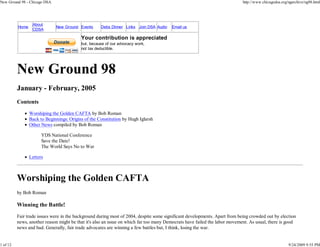 New Ground 98 - Chicago DSA                                                                                                 http://www.chicagodsa.org/ngarchive/ng98.html




                  About
          Home                New Ground Events      Debs Dinner Links Join DSA Audio   Email us
                  CDSA

                                           Your contribution is appreciated
                                           but, because of our advocacy work,
                                           not tax deductible.




          New Ground 98
          January - February, 2005
          Contents
                 Worshiping the Golden CAFTA by Bob Roman
                 Back to Beginnings: Origins of the Constitution by Hugh Iglarsh
                 Other News compiled by Bob Roman

                       YDS National Conference
                       Save the Date!
                       The World Says No to War

                 Letters



          Worshiping the Golden CAFTA
          by Bob Roman

          Winning the Battle!
          Fair trade issues were in the background during most of 2004, despite some significant developments. Apart from being crowded out by election
          news, another reason might be that it's also an issue on which far too many Democrats have failed the labor movement. As usual, there is good
          news and bad. Generally, fair trade advocates are winning a few battles but, I think, losing the war.


1 of 12                                                                                                                                               9/24/2009 9:55 PM
 
