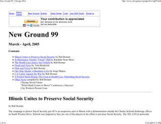 New Ground 99 - Chicago DSA                                                                                                    http://www.chicagodsa.org/ngarchive/ng99.html




                  About
          Home                New Ground Events      Debs Dinner Links Join DSA Audio     Email us
                  CDSA

                                           Your contribution is appreciated
                                           but, because of our advocacy work,
                                           not tax deductible.




          New Ground 99
          March - April, 2005
          Contents
                 Illinois Unites to Preserve Social Security by Bob Roman
                 In Memoriam: Charles "Chuck" Hall by Ramblin' Rose Myer
                 The Health Care Justice Act Unfurls by Bob Roman
                 Death and Taxes by Tom Broderick
                 Debt and Taxes by Bob Roman
                 One Step Ahead, a Marathon to Go by Jorge Mújica
                 U.S. Labor Against the War by Bob Roman
                 A Perfect Storm Rising: The Crisis in Health Care, Defending Social Security
                 Other News compiled by Bob Roman
                        Chicago Social Forum
                        "When Bush Comes to Shove" Conference a Success!
                        City Workers Present Case



          Illinois Unites to Preserve Social Security
          by Bob Roman

          The campaign to protect Social Security got off to an auspicious start in Illinois with a demonstration outside the Charles Schwab brokerage offices
          on South Wacker Drive. Schwab was targeted as they are one of the players in the effort to privatize Social Security. The AFL-CIO in particular


1 of 16                                                                                                                                                  9/24/2009 9:51 PM
 