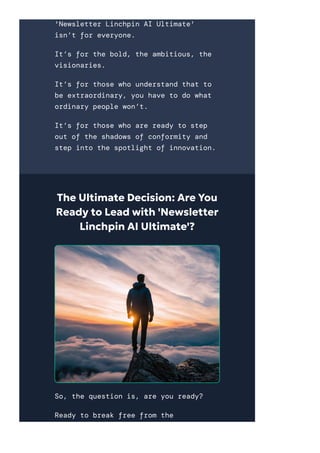 'Newsletter Linchpin AI Ultimate'
isn’t for everyone.
It’s for the bold, the ambitious, the
visionaries.
It’s for those who understand that to
be extraordinary, you have to do what
ordinary people won’t.
It’s for those who are ready to step
out of the shadows of conformity and
step into the spotlight of innovation.
The Ultimate Decision: Are You
Ready to Lead with 'Newsletter
Linchpin AI Ultimate'?
So, the question is, are you ready?
Ready to break free from the
 