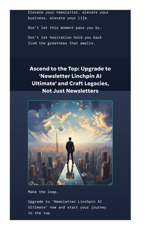 Elevate your newsletter, elevate your
business, elevate your life.
Don't let this moment pass you by.
Don't let hesitation hold you back
from the greatness that awaits.
Ascend to the Top: Upgrade to
'Newsletter Linchpin AI
Ultimate' and Craft Legacies,
Not Just Newsletters
Make the leap.
Upgrade to 'Newsletter Linchpin AI
Ultimate' now and start your journey
to the top.
 