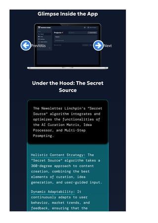 Under the Hood: The Secret
Source
The Newsletter Linchpin’s "Secret
Source" algorithm integrates and
optimizes the functionalities of
the AI Curation Matrix, Idea
Processor, and Multi-Step
Prompting.
Holistic Content Strategy: The
"Secret Source" algorithm takes a
360-degree approach to content
creation, combining the best
elements of curation, idea
generation, and user-guided input.
Dynamic Adaptability: It
continuously adapts to user
behavior, market trends, and
feedback, ensuring that the
Previous
Next
Glimpse Inside the App
 