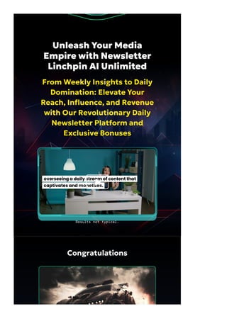 Congratulations
Unleash Your Media
Empire with Newsletter
Linchpin AI Unlimited
From Weekly Insights to Daily
Domination: Elevate Your
Reach, In몭uence, and Revenue
with Our Revolutionary Daily
Newsletter Platform and
Exclusive Bonuses
Results not typical.
 