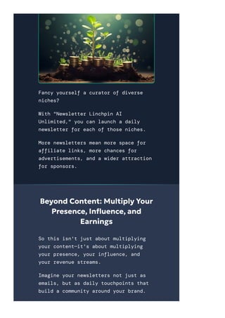 Fancy yourself a curator of diverse
niches?
With "Newsletter Linchpin AI
Unlimited," you can launch a daily
newsletter for each of those niches.
More newsletters mean more space for
affiliate links, more chances for
advertisements, and a wider attraction
for sponsors.
Beyond Content: Multiply Your
Presence, In몭uence, and
Earnings
So this isn't just about multiplying
your content—it's about multiplying
your presence, your influence, and
your revenue streams.
Imagine your newsletters not just as
emails, but as daily touchpoints that
build a community around your brand.
You're not just sending out
 