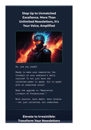 Step Up to Unmatched
Excellence. More Than
Unlimited Newsletters, It's
Your Voice, Ampli몭ed
So, are you ready?
Ready to make your newsletter the
linchpin of your audience's daily
routine? To not just have the
unlimited power to speak, but to speak
with an unmatched voice?
Make the upgrade to "Newsletter
Linchpin AI Professional."
More sources, more depth, more revenue
– not just unlimited, but unmatched.
Elevate to Irresistible:
Transform Your Newsletters
 