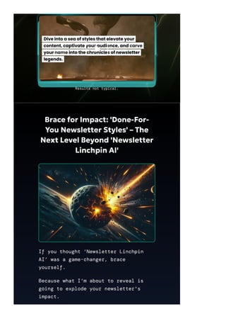 Brace for Impact: 'Done-For-
You Newsletter Styles' – The
Next Level Beyond 'Newsletter
Linchpin AI'
If you thought ‘Newsletter Linchpin
AI’ was a game-changer, brace
yourself.
Because what I’m about to reveal is
going to explode your newsletter's
impact.
Results not typical.
 