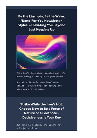 Be the Linchpin, Be the Wave:
'Done-For-You Newsletter
Styles' – Elevating You Beyond
Just Keeping Up
This isn't just about keeping up; it's
about being a linchpin in your niche.
And with 'Done-For-You Newsletter
Styles', you're not just riding the
wave—you are the wave.
Strike While the Iron's Hot:
Choose Now to Be a Force of
Nature or a Footnote –
Decisiveness Is Your Key
But make no mistake, the iron's hot
only for a blink.
 