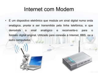 Internet com Modem
• É um dispositivo eletrônico que modula um sinal digital numa onda
analógica, pronta a ser transmitida pela linha telefónica, e que
demodula o sinal analógico e reconverte-o para o
formato digital original. Utilizado para conexão à Internet, BBS, ou a
outro computador.
 