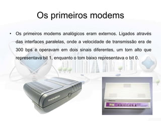 Os primeiros modems
• Os primeiros modems analógicos eram externos. Ligados através
das interfaces paralelas, onde a velocidade de transmissão era de
300 bps e operavam em dois sinais diferentes, um tom alto que
representava bit 1, enquanto o tom baixo representava o bit 0.
 