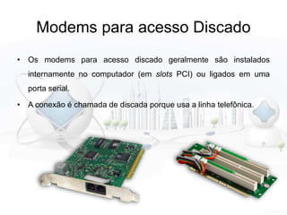 Modems para acesso Discado
• Os modems para acesso discado geralmente são instalados
internamente no computador (em slots PCI) ou ligados em uma
porta serial.
• A conexão é chamada de discada porque usa a linha telefônica.
 