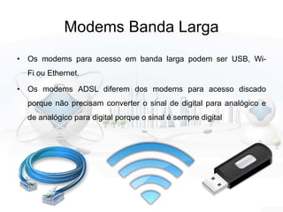 Modems Banda Larga
• Os modems para acesso em banda larga podem ser USB, Wi-
Fi ou Ethernet.
• Os modems ADSL diferem dos modems para acesso discado
porque não precisam converter o sinal de digital para analógico e
de analógico para digital porque o sinal é sempre digital
 