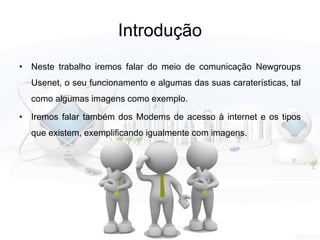 Introdução
• Neste trabalho iremos falar do meio de comunicação Newgroups
Usenet, o seu funcionamento e algumas das suas caraterísticas, tal
como algumas imagens como exemplo.
• Iremos falar também dos Modems de acesso à internet e os tipos
que existem, exemplificando igualmente com imagens.
 