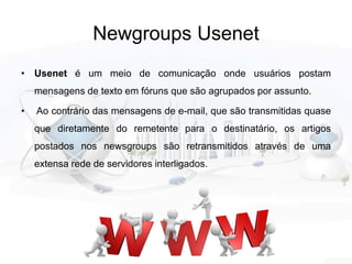 Newgroups Usenet
• Usenet é um meio de comunicação onde usuários postam
mensagens de texto em fóruns que são agrupados por assunto.
• Ao contrário das mensagens de e-mail, que são transmitidas quase
que diretamente do remetente para o destinatário, os artigos
postados nos newsgroups são retransmitidos através de uma
extensa rede de servidores interligados.
 