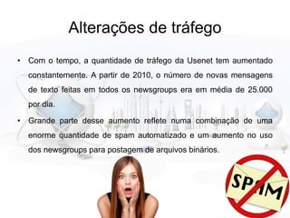 Alterações de tráfego
• Com o tempo, a quantidade de tráfego da Usenet tem aumentado
constantemente. A partir de 2010, o número de novas mensagens
de texto feitas em todos os newsgroups era em média de 25.000
por dia.
• Grande parte desse aumento reflete numa combinação de uma
enorme quantidade de spam automatizado e um aumento no uso
dos newsgroups para postagem de arquivos binários.
 
