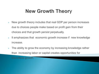  New growth theory includes that real GDP per person increases
due to choices people make based on profit gain from their
choices and that growth persist perpetually.
 It emphasizes that economic growth increase if new knowledge
increase.
 The ability to grow the economy by increasing knowledge rather
than increasing labor or capital creates opportunities for
boundless growth.
 