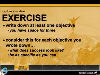 capture your ideas


EXERCISE
 » write down at least one objective
      • you have space for three

 » consider this for each objective you
   wrote down…
      • what does success look like?
      • be as specific as you can

                 GOALS +
 INTRODUCTION                CAMPAIGNS   CHANNELS   RESULTS   TOOLS   SUMMARY
                OBJECTIVES

24
                                                                            © 2013
 