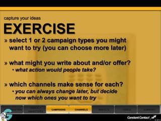 capture your ideas


EXERCISE
 » select 1 or 2 campaign types you might
   want to try (you can choose more later)

 » what might you write about and/or offer?
      • what action would people take?

 » which channels make sense for each?
      • you can always change later, but decide
        now which ones you want to try
                 GOALS +
 INTRODUCTION                CAMPAIGNS   CHANNELS   RESULTS   TOOLS   SUMMARY
                OBJECTIVES

37
                                                                            © 2013
 