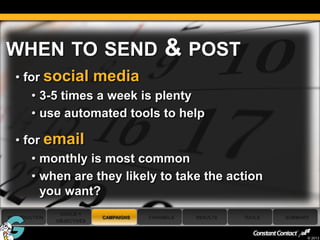 WHEN TO SEND                                 & POST
     • for social media
         • 3-5 times a week is plenty
         • use automated tools to help

     • for email
         • monthly is most common
         • when are they likely to take the action
           you want?
                 GOALS +
 INTRODUCTION                CAMPAIGNS   CHANNELS   RESULTS   TOOLS   SUMMARY
                OBJECTIVES

45
                                                                            © 2013
 