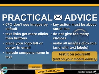 PRACTICAL                                              ADVICE
 • 67% don’t see images by • key action must be above
   default                      scroll line
 • text links get more clicks • do not give too many
   than buttons                 choices
 • place your logo left or    • make all images clickable
   center in email              (and with text labels)
 • include company name in         test it on yourself!
   text
                                               (and on your mobile device)
                 GOALS +
 INTRODUCTION                CAMPAIGNS   CHANNELS   RESULTS   TOOLS   SUMMARY
                OBJECTIVES

49
                                                                            © 2013
 