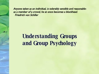 Understanding Groups and Group Psychology Anyone taken as an individual, is tolerably sensible and reasonable-as a member of a crowd, he at once becomes a blockhead.  Friedrich von Schiller 