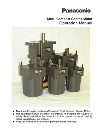 Small Compact Geared Motor
Operation Manual
■ Thank you for buying and using Panasonic Small Induction Geared Motor.
■ This operation manual describes the product, its handling and caution for
safety. Read and follow the instruction in this operation manual carefully
before installation of the product.
■ Keep this manual in a convenient place for further reference.
 