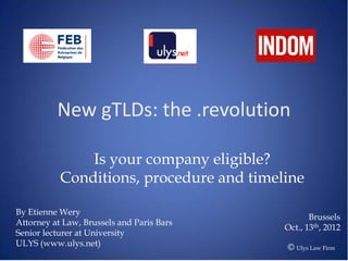 New gTLDs: the .revolution

               Is your company eligible?
           Conditions, procedure and timeline

By Etienne Wery
                                                  Brussels
Attorney at Law, Brussels and Paris Bars
                                           Oct., 13th, 2012
Senior lecturer at University
ULYS (www.ulys.net)                        © Ulys Law Firm
 