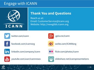 | 29
Reach us at:
Email: CustomerService@icann.org
Website: http://newgtlds.icann.org
Thank You and Questions
gplus.to/icann
weibo.com/ICANNorg
flickr.com/photos/icann
slideshare.net/icannpresentations
twitter.com/icann
facebook.com/icannorg
linkedin.com/company/icann
youtube.com/user/icannnews
Engage with ICANN
 