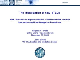 The liberalization of new  gTLDs   New Directions in Rights Protection – WIPO Overview of Rapid Suspension and Post-Delegation Procedures   Register.it – Dada Online Brand Protection Event November 18, 2009 Leena Ballard WIPO Arbitration and Mediation Center  