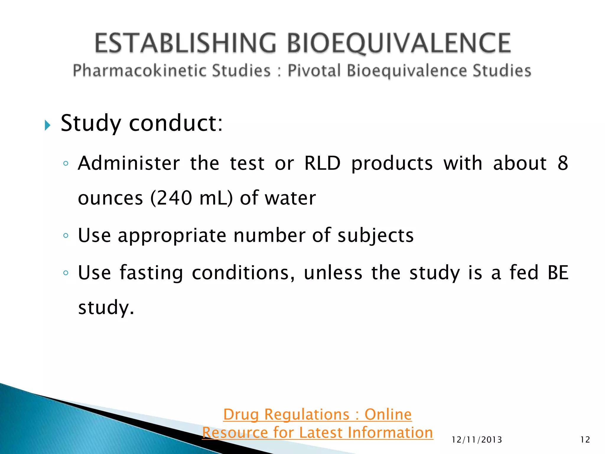 

Study conduct:
◦ Administer the test or RLD products with about 8
ounces (240 mL) of water
◦ Use appropriate number of subjects

◦ Use fasting conditions, unless the study is a fed BE
study.

Drug Regulations : Online
Resource for Latest Information

12/11/2013

12

 