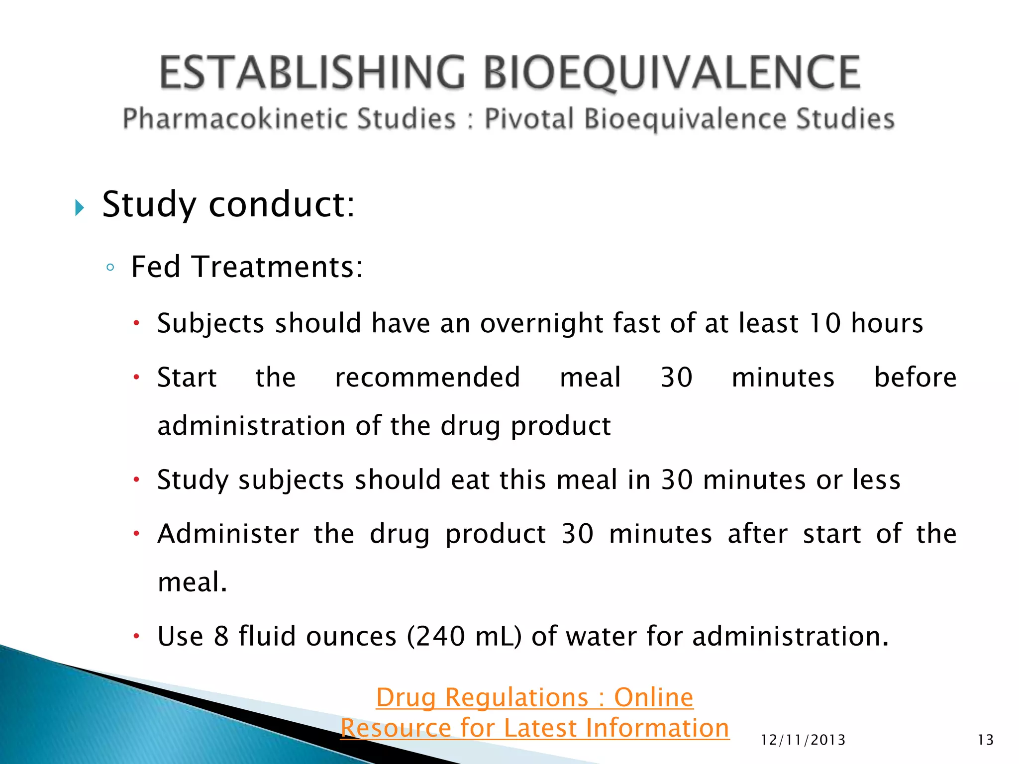 

Study conduct:
◦ Fed Treatments:
 Subjects should have an overnight fast of at least 10 hours
 Start

the

recommended

meal

30

minutes

before

administration of the drug product
 Study subjects should eat this meal in 30 minutes or less
 Administer the drug product 30 minutes after start of the
meal.
 Use 8 fluid ounces (240 mL) of water for administration.
Drug Regulations : Online
Resource for Latest Information

12/11/2013

13

 