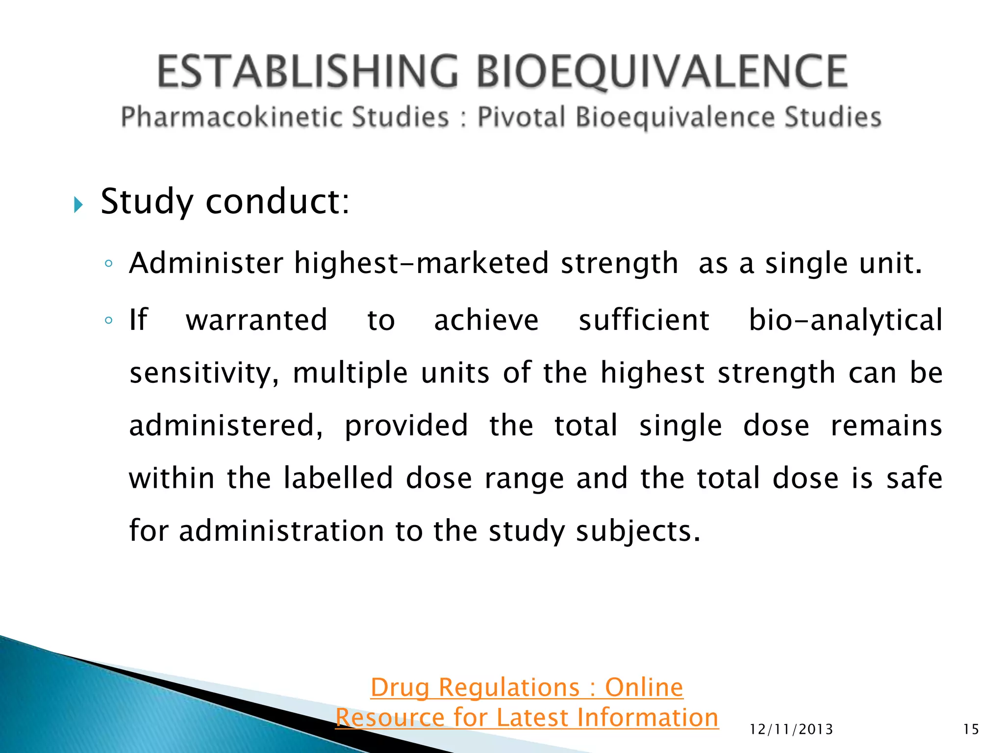 

Study conduct:
◦ Administer highest-marketed strength as a single unit.
◦ If

warranted

to

achieve

sufficient

bio-analytical

sensitivity, multiple units of the highest strength can be
administered, provided the total single dose remains
within the labelled dose range and the total dose is safe
for administration to the study subjects.

Drug Regulations : Online
Resource for Latest Information

12/11/2013

15

 