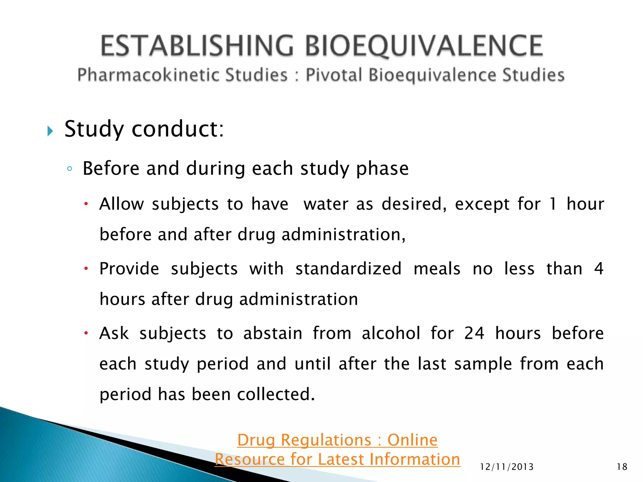 

Study conduct:
◦ Before and during each study phase
 Allow subjects to have water as desired, except for 1 hour
before and after drug administration,
 Provide subjects with standardized meals no less than 4
hours after drug administration
 Ask subjects to abstain from alcohol for 24 hours before
each study period and until after the last sample from each

period has been collected.
Drug Regulations : Online
Resource for Latest Information

12/11/2013

18

 