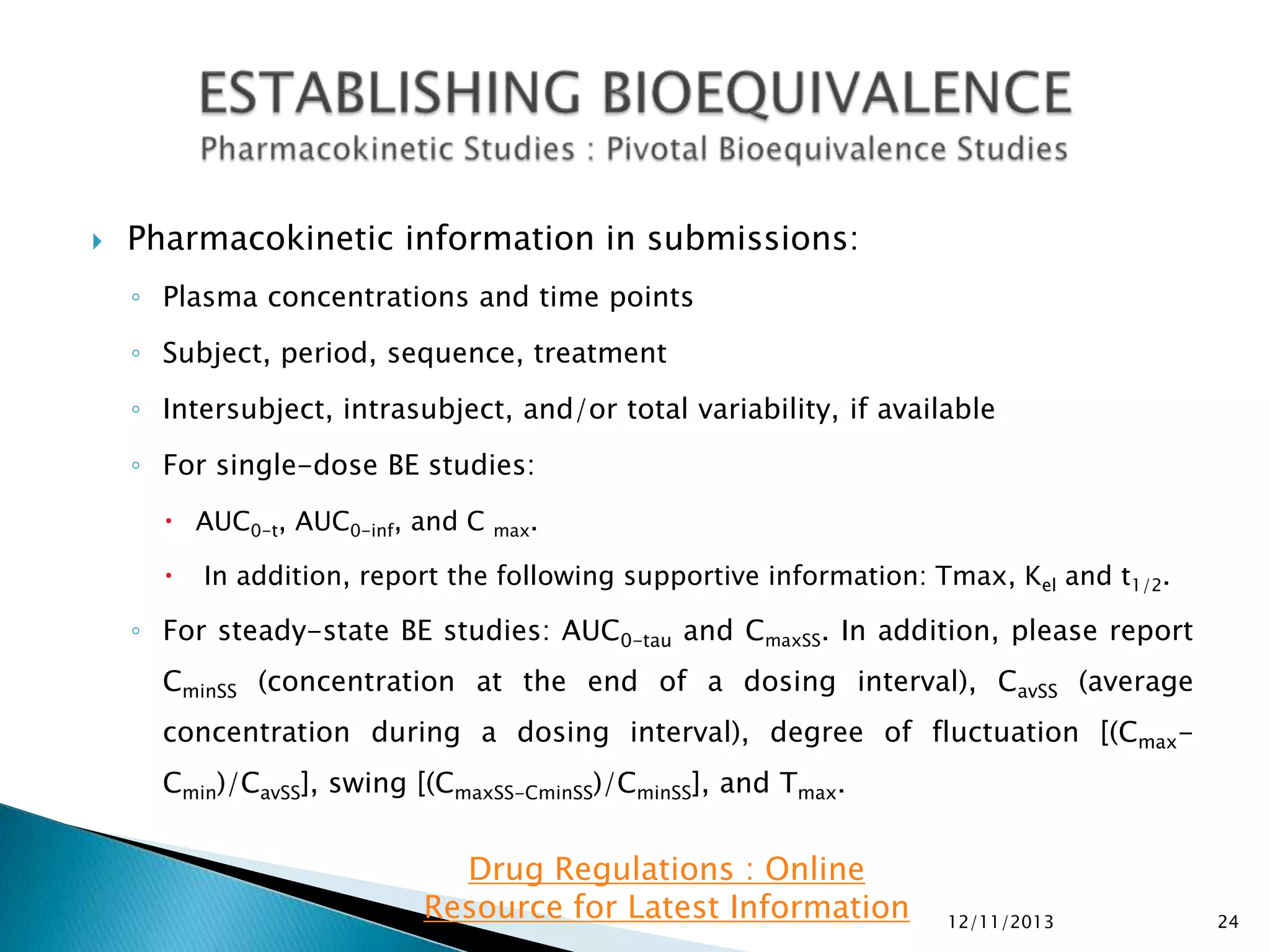

Pharmacokinetic information in submissions:
◦ Plasma concentrations and time points
◦ Subject, period, sequence, treatment
◦ Intersubject, intrasubject, and/or total variability, if available
◦ For single-dose BE studies:
 AUC0-t, AUC0-inf, and C


max.

In addition, report the following supportive information: Tmax, Kel and t1/2.

◦ For steady-state BE studies: AUC0-tau and CmaxSS. In addition, please report
CminSS (concentration at the end of a dosing interval), CavSS (average
concentration during a dosing interval), degree of fluctuation [(CmaxCmin)/CavSS], swing [(CmaxSS-CminSS)/CminSS], and Tmax.

Drug Regulations : Online
Resource for Latest Information

12/11/2013

24

 