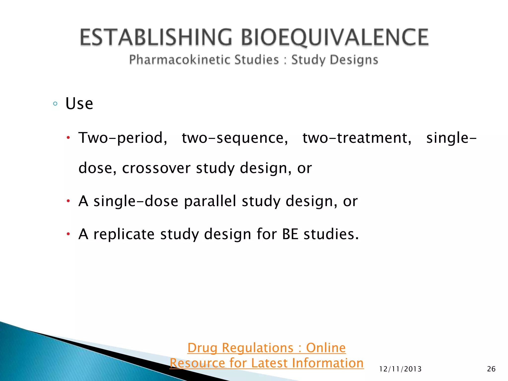 ◦ Use
 Two-period, two-sequence, two-treatment, singledose, crossover study design, or
 A single-dose parallel study design, or
 A replicate study design for BE studies.

Drug Regulations : Online
Resource for Latest Information

12/11/2013

26

 