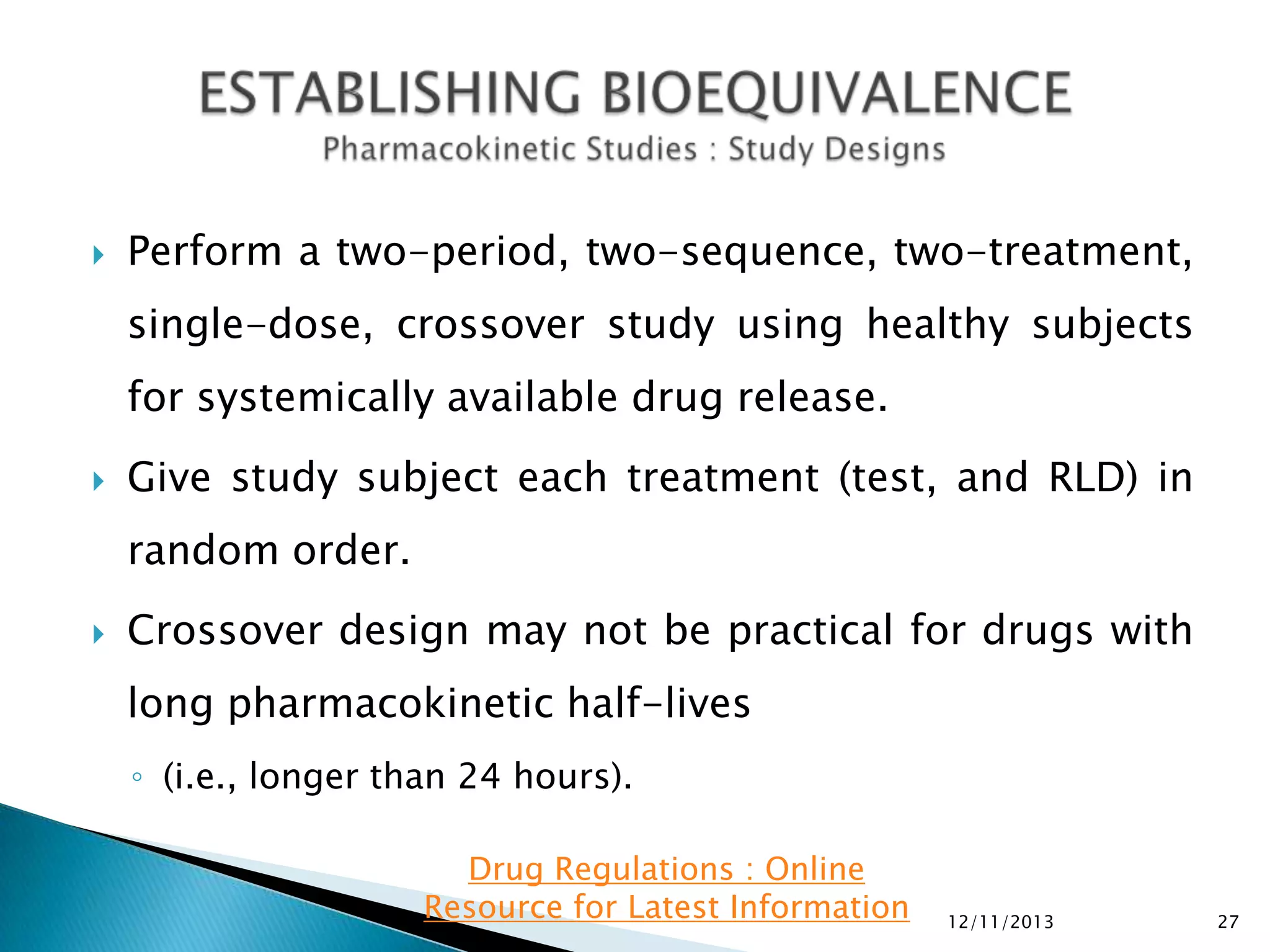 

Perform a two-period, two-sequence, two-treatment,

single-dose, crossover study using healthy subjects
for systemically available drug release.


Give study subject each treatment (test, and RLD) in

random order.


Crossover design may not be practical for drugs with
long pharmacokinetic half-lives
◦ (i.e., longer than 24 hours).
Drug Regulations : Online
Resource for Latest Information

12/11/2013

27

 